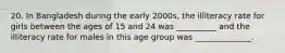 20. In Bangladesh during the early 2000s, the illiteracy rate for girls between the ages of 15 and 24 was __________ and the illiteracy rate for males in this age group was ______________.