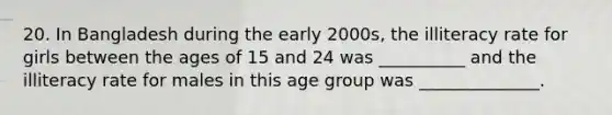 20. In Bangladesh during the early 2000s, the illiteracy rate for girls between the ages of 15 and 24 was __________ and the illiteracy rate for males in this age group was ______________.