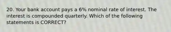 20. Your bank account pays a 6% nominal rate of interest. The interest is compounded quarterly. Which of the following statements is CORRECT?