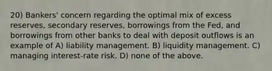 20) Bankers' concern regarding the optimal mix of excess reserves, secondary reserves, borrowings from the Fed, and borrowings from other banks to deal with deposit outflows is an example of A) liability management. B) liquidity management. C) managing interest-rate risk. D) none of the above.