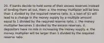 20. If banks decide to hold some of their excess reserves instead of lending them all out, then: a. the money multiplier will be less than 1 divided by the required reserve ratio. b. a loan of 1 will lead to a change in the money supply by a multiple amount equal to 1 divided by the required reserve ratio. c. the money multiplier becomes 1 divided by the excess reserves. d. depositors have no role in increasing the money supply. e. the money multiplier will be larger than 1 divided by the required reserve ratio