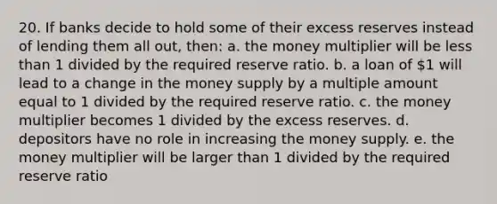 20. If banks decide to hold some of their excess reserves instead of lending them all out, then: a. the money multiplier will be less than 1 divided by the required reserve ratio. b. a loan of 1 will lead to a change in the money supply by a multiple amount equal to 1 divided by the required reserve ratio. c. the money multiplier becomes 1 divided by the excess reserves. d. depositors have no role in increasing the money supply. e. the money multiplier will be larger than 1 divided by the required reserve ratio