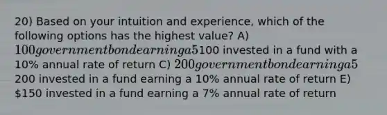 20) Based on your intuition and experience, which of the following options has the highest value? A) 100 government bond earning a 5% annual rate of return B)100 invested in a fund with a 10% annual rate of return C) 200 government bond earning a 5% annual rate of return D)200 invested in a fund earning a 10% annual rate of return E) 150 invested in a fund earning a 7% annual rate of return