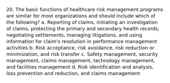 20. The basic functions of healthcare risk management programs are similar for most organizations and should include which of the following? a. Reporting of claims, initiating an investigation of claims, protecting the primary and secondary health records, negotiating settlements, managing litigations, and using information for claim's resolution in performance management activities b. Risk acceptance, risk avoidance, risk reduction or minimization, and risk transfer c. Safety management, security management, claims management, technology management, and facilities management d. Risk identification and analysis, loss prevention and reduction, and claims management