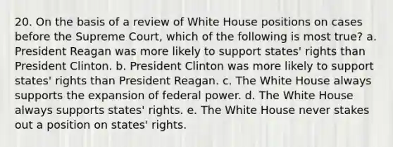 20. On the basis of a review of White House positions on cases before the Supreme Court, which of the following is most true? a. President Reagan was more likely to support states' rights than President Clinton. b. President Clinton was more likely to support states' rights than President Reagan. c. The White House always supports the expansion of federal power. d. The White House always supports states' rights. e. The White House never stakes out a position on states' rights.