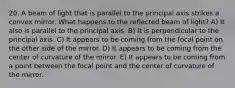 20. A beam of light that is parallel to the principal axis strikes a convex mirror. What happens to the reflected beam of light? A) It also is parallel to the principal axis. B) It is perpendicular to the principal axis. C) It appears to be coming from the focal point on the other side of the mirror. D) It appears to be coming from the center of curvature of the mirror. E) It appears to be coming from a point between the focal point and the center of curvature of the mirror.