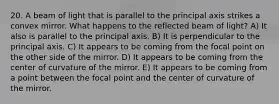 20. A beam of light that is parallel to the principal axis strikes a convex mirror. What happens to the reflected beam of light? A) It also is parallel to the principal axis. B) It is perpendicular to the principal axis. C) It appears to be coming from the focal point on the other side of the mirror. D) It appears to be coming from the center of curvature of the mirror. E) It appears to be coming from a point between the focal point and the center of curvature of the mirror.