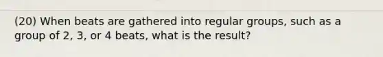 (20) When beats are gathered into regular groups, such as a group of 2, 3, or 4 beats, what is the result?