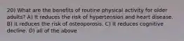 20) What are the benefits of routine physical activity for older adults? A) It reduces the risk of hypertension and heart disease. B) It reduces the risk of osteoporosis. C) It reduces cognitive decline. D) all of the above
