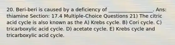 20. Beri-beri is caused by a deficiency of __________________. Ans: thiamine Section: 17.4 Multiple-Choice Questions 21) The citric acid cycle is also known as the A) <a href='https://www.questionai.com/knowledge/kqfW58SNl2-krebs-cycle' class='anchor-knowledge'>krebs cycle</a>. B) Cori cycle. C) tricarboxylic acid cycle. D) acetate cycle. E) Krebs cycle and tricarboxylic acid cycle.