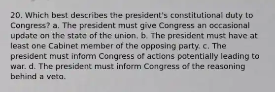 20. Which best describes the president's constitutional duty to Congress? a. The president must give Congress an occasional update on the state of the union. b. The president must have at least one Cabinet member of the opposing party. c. The president must inform Congress of actions potentially leading to war. d. The president must inform Congress of the reasoning behind a veto.