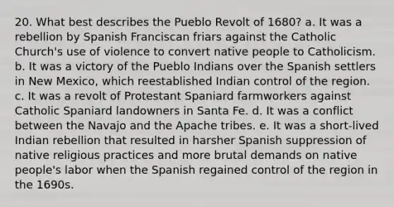 20. What best describes the Pueblo Revolt of 1680? a. It was a rebellion by Spanish Franciscan friars against the Catholic Church's use of violence to convert native people to Catholicism. b. It was a victory of the Pueblo Indians over the Spanish settlers in New Mexico, which reestablished Indian control of the region. c. It was a revolt of Protestant Spaniard farmworkers against Catholic Spaniard landowners in Santa Fe. d. It was a conflict between the Navajo and the Apache tribes. e. It was a short-lived Indian rebellion that resulted in harsher Spanish suppression of native religious practices and more brutal demands on native people's labor when the Spanish regained control of the region in the 1690s.