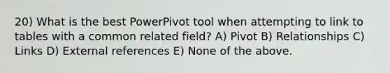 20) What is the best PowerPivot tool when attempting to link to tables with a common related field? A) Pivot B) Relationships C) Links D) External references E) None of the above.