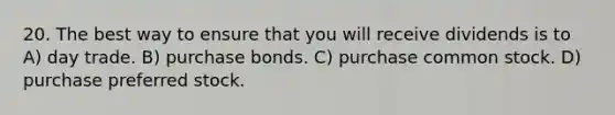 20. The best way to ensure that you will receive dividends is to A) day trade. B) purchase bonds. C) purchase common stock. D) purchase preferred stock.