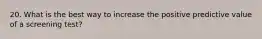 20. What is the best way to increase the positive predictive value of a screening test?