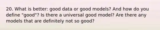 20. What is better: good data or good models? And how do you define "good"? Is there a universal good model? Are there any models that are definitely not so good?