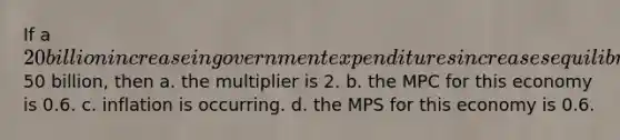 If a 20 billion increase in government expenditures increases equilibrium GDP by50 billion, then a. the multiplier is 2. b. the MPC for this economy is 0.6. c. inflation is occurring. d. the MPS for this economy is 0.6.