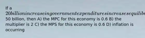 If a 20 billion increase in government expenditures increases equilibrium GDP by50 billion, then A) the MPC for this economy is 0.6 B) the multiplier is 2 C) the MPS for this economy is 0.6 D) inflation is occurring