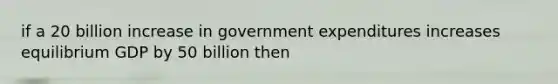 if a 20 billion increase in government expenditures increases equilibrium GDP by 50 billion then