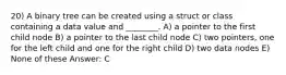 20) A binary tree can be created using a struct or class containing a data value and ________. A) a pointer to the first child node B) a pointer to the last child node C) two pointers, one for the left child and one for the right child D) two data nodes E) None of these Answer: C