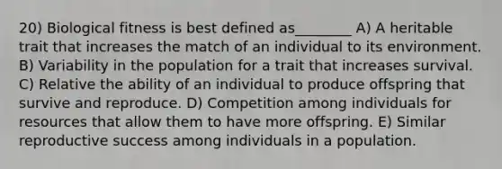 20) Biological fitness is best defined as________ A) A heritable trait that increases the match of an individual to its environment. B) Variability in the population for a trait that increases survival. C) Relative the ability of an individual to produce offspring that survive and reproduce. D) Competition among individuals for resources that allow them to have more offspring. E) Similar reproductive success among individuals in a population.