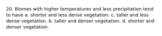 20. Biomes with higher temperatures and less precipitation tend to have a. shorter and less dense vegetation. c. taller and less dense vegetation. b. taller and denser vegetation. d. shorter and denser vegetation.