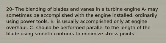 20- The blending of blades and vanes in a turbine engine A- may sometimes be accomplished with the engine installed, ordinarily using power tools. B- is usually accomplished only at engine overhaul. C- should be performed parallel to the length of the blade using smooth contours to minimize stress points.