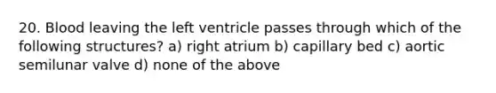 20. Blood leaving the left ventricle passes through which of the following structures? a) right atrium b) capillary bed c) aortic semilunar valve d) none of the above