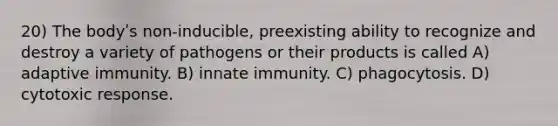 20) The bodyʹs non-inducible, preexisting ability to recognize and destroy a variety of pathogens or their products is called A) adaptive immunity. B) innate immunity. C) phagocytosis. D) cytotoxic response.