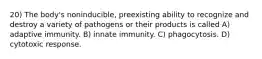 20) The body's noninducible, preexisting ability to recognize and destroy a variety of pathogens or their products is called A) adaptive immunity. B) innate immunity. C) phagocytosis. D) cytotoxic response.