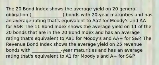 The 20 Bond Index shows the average yield on 20 general obligation (______________) bonds with 20-year maturities and has an average rating that's equivalent to Aa2 for Moody's and AA for S&P. The 11 Bond Index shows the average yield on 11 of the 20 bonds that are in the 20 Bond Index and has an average rating that's equivalent to Aa1 for Moody's and AA+ for S&P. The Revenue Bond Index shows the average yield on 25 revenue bonds with _____________-year maturities and has an average rating that's equivalent to A1 for Moody's and A+ for S&P