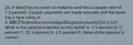 20. A bond has six years to maturity and has a coupon rate of 7.5 percent. Coupon payments are made annually and the bond has a face value of 1,000. The bond is currently selling in the market for1,127. What is the yield-to-maturity on this bond? A. 7.5 percent B. 5 percent C. 11.5 percent D. 2.5 percent E. None of the options is correct