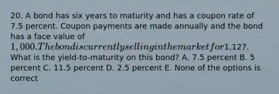 20. A bond has six years to maturity and has a coupon rate of 7.5 percent. Coupon payments are made annually and the bond has a face value of 1,000. The bond is currently selling in the market for1,127. What is the yield-to-maturity on this bond? A. 7.5 percent B. 5 percent C. 11.5 percent D. 2.5 percent E. None of the options is correct