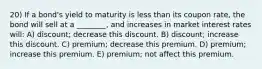 20) If a bond's yield to maturity is less than its coupon rate, the bond will sell at a ________, and increases in market interest rates will: A) discount; decrease this discount. B) discount; increase this discount. C) premium; decrease this premium. D) premium; increase this premium. E) premium; not affect this premium.