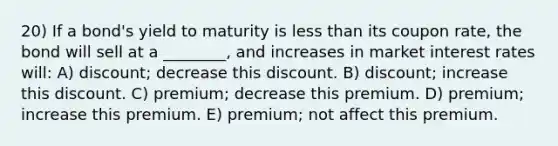 20) If a bond's yield to maturity is less than its coupon rate, the bond will sell at a ________, and increases in market interest rates will: A) discount; decrease this discount. B) discount; increase this discount. C) premium; decrease this premium. D) premium; increase this premium. E) premium; not affect this premium.