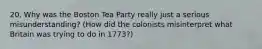 20. Why was the Boston Tea Party really just a serious misunderstanding? (How did the colonists misinterpret what Britain was trying to do in 1773?)