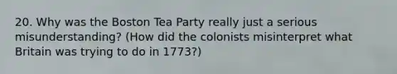 20. Why was the Boston Tea Party really just a serious misunderstanding? (How did the colonists misinterpret what Britain was trying to do in 1773?)