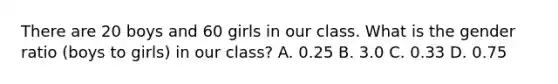 There are 20 boys and 60 girls in our class. What is the gender ratio (boys to girls) in our class? A. 0.25 B. 3.0 C. 0.33 D. 0.75