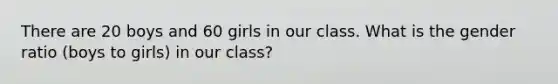 There are 20 boys and 60 girls in our class. What is the gender ratio (boys to girls) in our class?