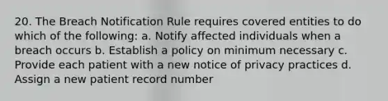 20. The Breach Notification Rule requires covered entities to do which of the following: a. Notify affected individuals when a breach occurs b. Establish a policy on minimum necessary c. Provide each patient with a new notice of privacy practices d. Assign a new patient record number