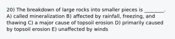 20) The breakdown of large rocks into smaller pieces is ________. A) called mineralization B) affected by rainfall, freezing, and thawing C) a major cause of topsoil erosion D) primarily caused by topsoil erosion E) unaffected by winds