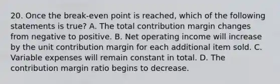 20. Once the break-even point is reached, which of the following statements is true? A. The total contribution margin changes from negative to positive. B. Net operating income will increase by the unit contribution margin for each additional item sold. C. Variable expenses will remain constant in total. D. The contribution margin ratio begins to decrease.