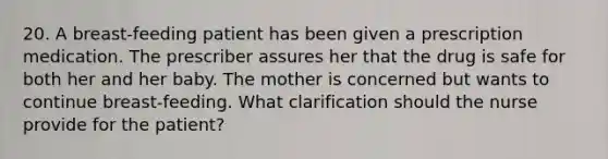 20. A breast-feeding patient has been given a prescription medication. The prescriber assures her that the drug is safe for both her and her baby. The mother is concerned but wants to continue breast-feeding. What clarification should the nurse provide for the patient?