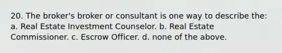 20. The broker's broker or consultant is one way to describe the: a. Real Estate Investment Counselor. b. Real Estate Commissioner. c. Escrow Officer. d. none of the above.