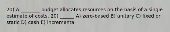 20) A ________ budget allocates resources on the basis of a single estimate of costs. 20) ______ A) zero-based B) unitary C) fixed or static D) cash E) incremental