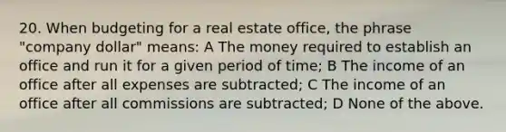 20. When budgeting for a real estate office, the phrase "company dollar" means: A The money required to establish an office and run it for a given period of time; B The income of an office after all expenses are subtracted; C The income of an office after all commissions are subtracted; D None of the above.