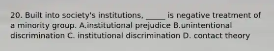 20. Built into society's institutions, _____ is negative treatment of a minority group. A.institutional prejudice B.unintentional discrimination C. institutional discrimination D. contact theory