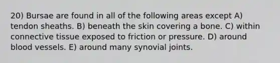 20) Bursae are found in all of the following areas except A) tendon sheaths. B) beneath the skin covering a bone. C) within connective tissue exposed to friction or pressure. D) around blood vessels. E) around many synovial joints.