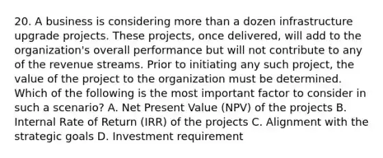 20. A business is considering more than a dozen infrastructure upgrade projects. These projects, once delivered, will add to the organization's overall performance but will not contribute to any of the revenue streams. Prior to initiating any such project, the value of the project to the organization must be determined. Which of the following is the most important factor to consider in such a scenario? A. Net Present Value (NPV) of the projects B. Internal Rate of Return (IRR) of the projects C. Alignment with the strategic goals D. Investment requirement