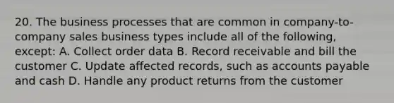 20. The business processes that are common in company-to-company sales business types include all of the following, except: A. Collect order data B. Record receivable and bill the customer C. Update affected records, such as accounts payable and cash D. Handle any product returns from the customer